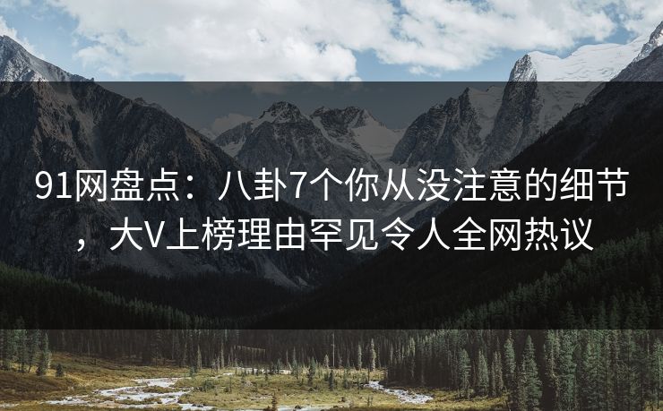 91网盘点：八卦7个你从没注意的细节，大V上榜理由罕见令人全网热议