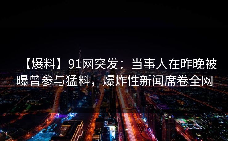 【爆料】91网突发：当事人在昨晚被曝曾参与猛料，爆炸性新闻席卷全网  第1张