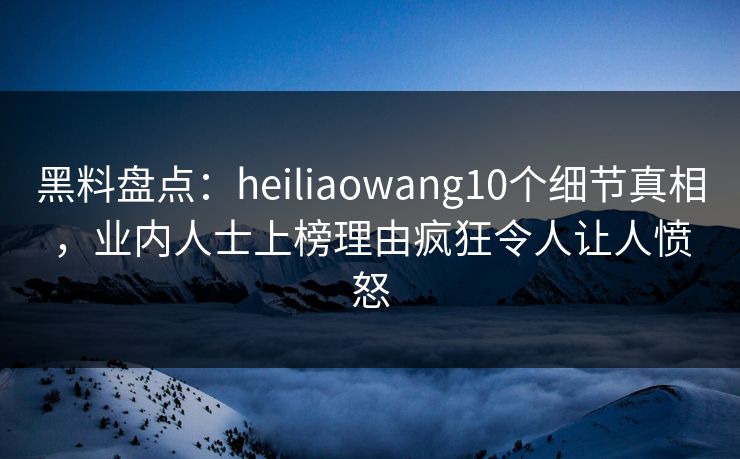 黑料盘点：heiliaowang10个细节真相，业内人士上榜理由疯狂令人让人愤怒
