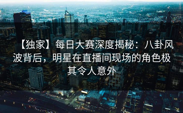 【独家】每日大赛深度揭秘：八卦风波背后，明星在直播间现场的角色极其令人意外  第1张