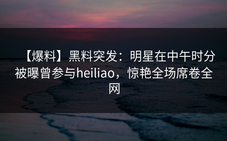【爆料】黑料突发：明星在中午时分被曝曾参与heiliao，惊艳全场席卷全网  第1张