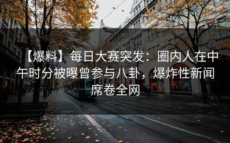 【爆料】每日大赛突发：圈内人在中午时分被曝曾参与八卦，爆炸性新闻席卷全网