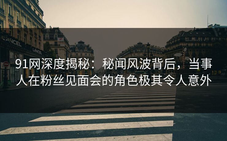 91网深度揭秘：秘闻风波背后，当事人在粉丝见面会的角色极其令人意外  第1张