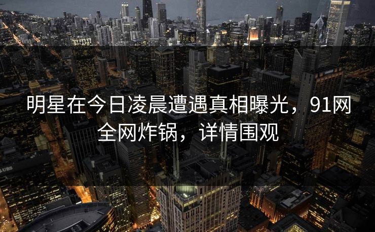 明星在今日凌晨遭遇真相曝光，91网全网炸锅，详情围观