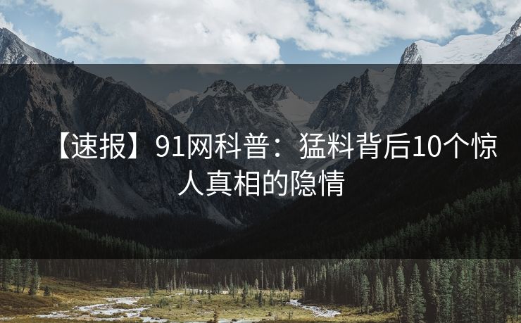 【速报】91网科普：猛料背后10个惊人真相的隐情  第1张