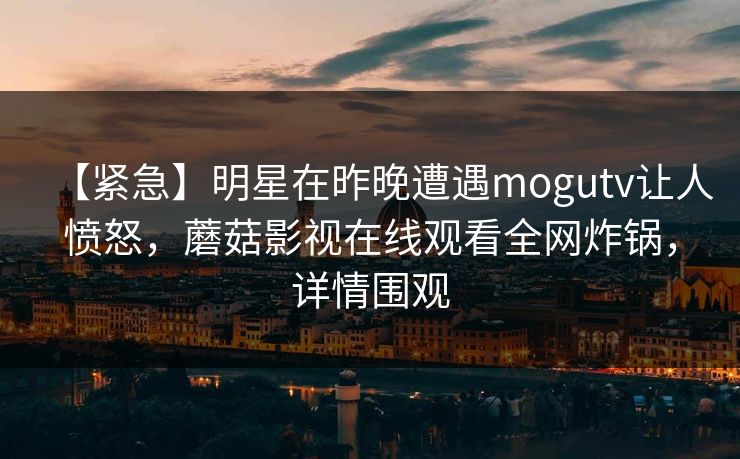 【紧急】明星在昨晚遭遇mogutv让人愤怒，蘑菇影视在线观看全网炸锅，详情围观