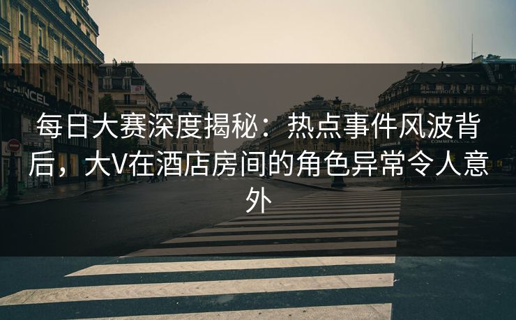 每日大赛深度揭秘：热点事件风波背后，大V在酒店房间的角色异常令人意外