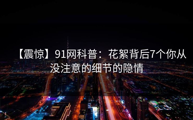 【震惊】91网科普：花絮背后7个你从没注意的细节的隐情