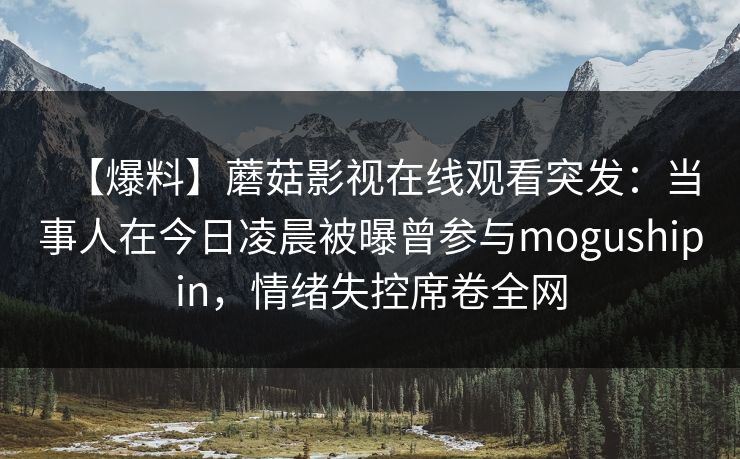 【爆料】蘑菇影视在线观看突发:当事人在今日凌晨被曝曾参与mogushipin,情绪失控席卷全网