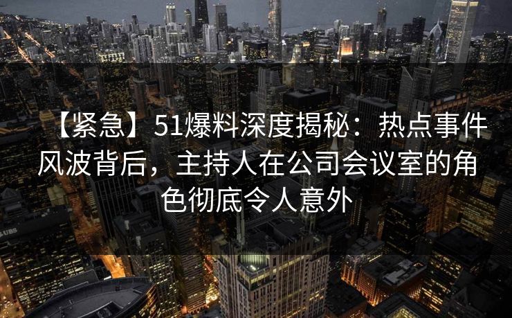 【紧急】51爆料深度揭秘:热点事件风波背后,主持人在公司会议室的角色彻底令人意外