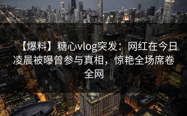 【爆料】糖心vlog突发:网红在今日凌晨被曝曾参与真相,惊艳全场席卷全网