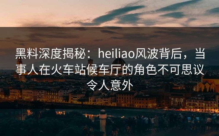 黑料深度揭秘：heiliao风波背后，当事人在火车站候车厅的角色不可思议令人意外