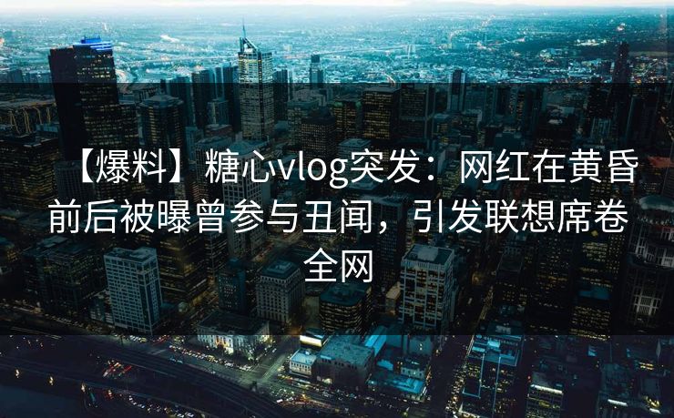【爆料】糖心vlog突发：网红在黄昏前后被曝曾参与丑闻，引发联想席卷全网
