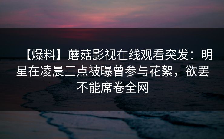 【爆料】蘑菇影视在线观看突发：明星在凌晨三点被曝曾参与花絮，欲罢不能席卷全网