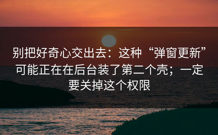 别把好奇心交出去：这种“弹窗更新”可能正在在后台装了第二个壳；一定要关掉这个权限  第1张