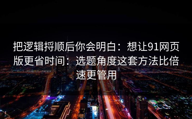 把逻辑捋顺后你会明白：想让91网页版更省时间：选题角度这套方法比倍速更管用