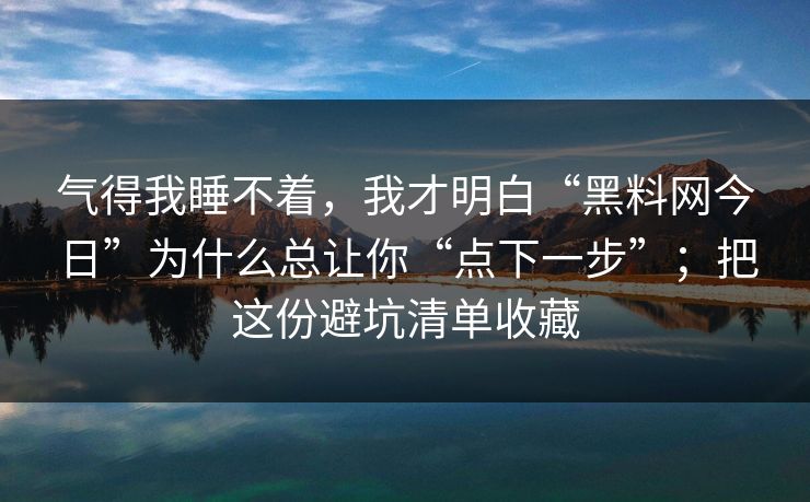 气得我睡不着，我才明白“黑料网今日”为什么总让你“点下一步”；把这份避坑清单收藏