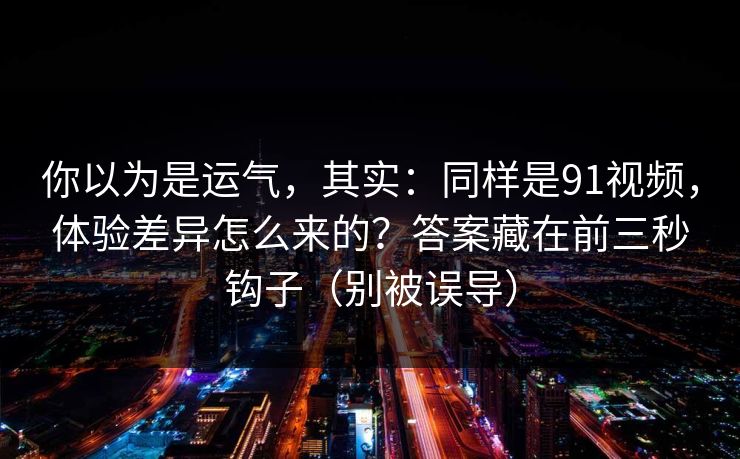 你以为是运气，其实：同样是91视频，体验差异怎么来的？答案藏在前三秒钩子（别被误导）
