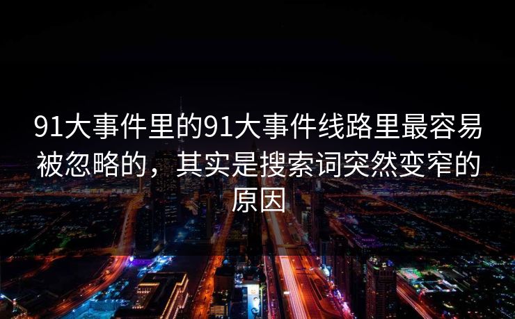91大事件里的91大事件线路里最容易被忽略的，其实是搜索词突然变窄的原因